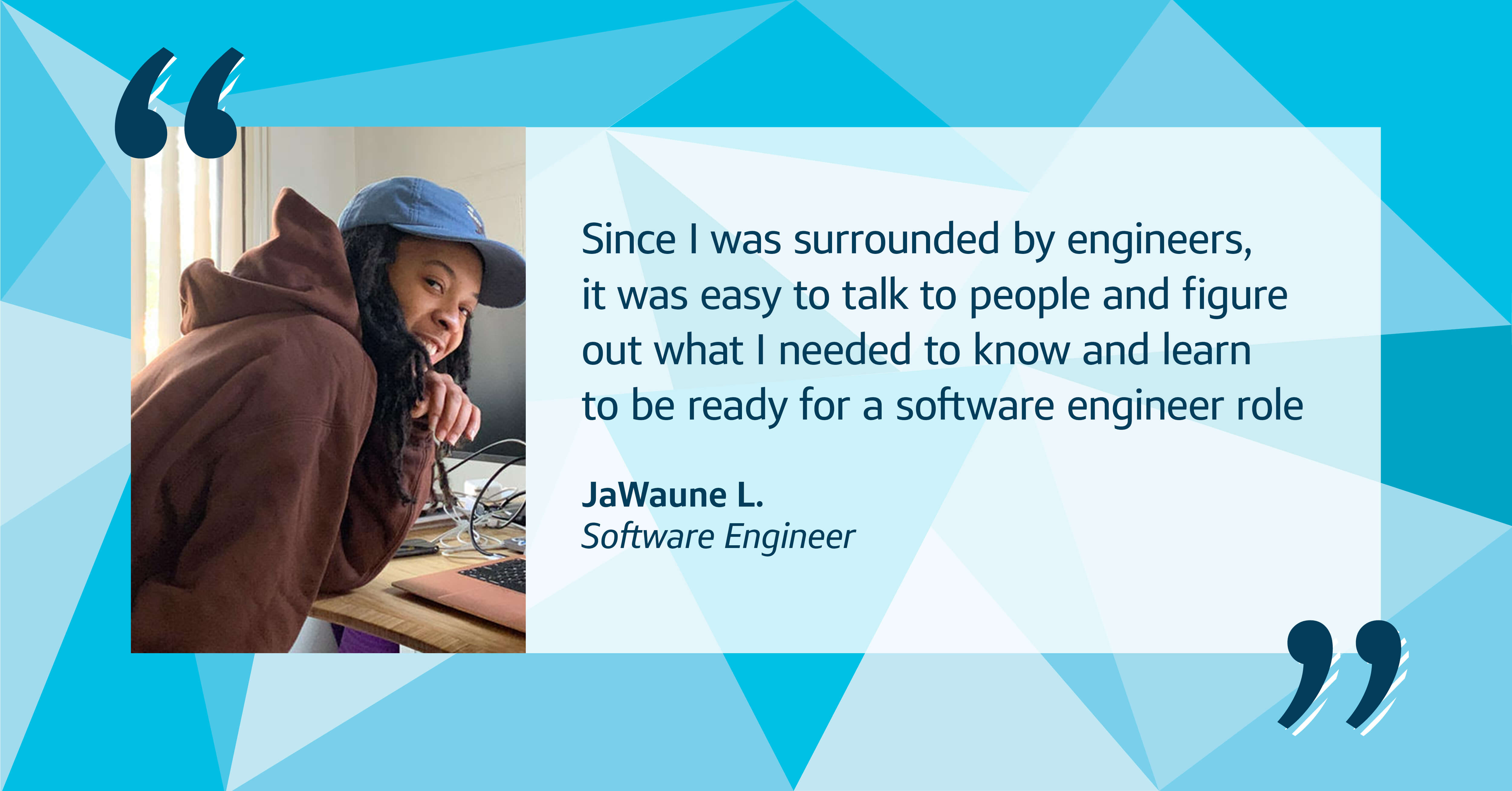 Capital One image quote with a picture of associate JaWaune, Software Engineer, that says, “Since I was surrounded by engineers, it was easy to talk to people and figure out what I needed to know and learn to be ready for a software engineer role,” Jae recalls.